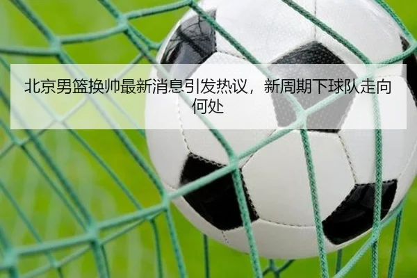 北京男篮换帅最新消息引发热议，新周期下球队走向何处 - douyusports